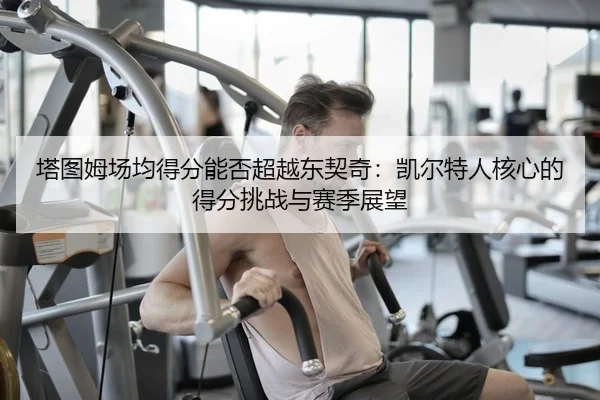塔图姆场均得分能否超越东契奇：凯尔特人核心的得分挑战与赛季展望